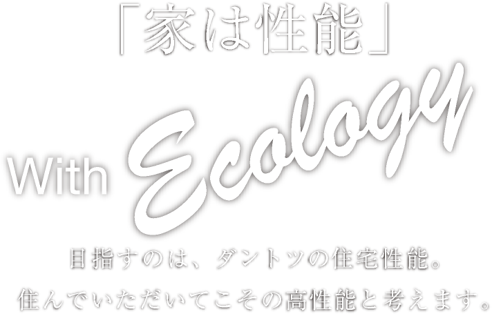 「家は性能」 With Ecology 目指すのは、ダントツの住宅性能。住んでいただいてこその高性能と考えます。